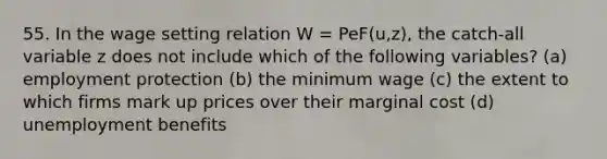 55. In the wage setting relation W = PeF(u,z), the catch-all variable z does not include which of the following variables? (a) employment protection (b) the minimum wage (c) the extent to which firms mark up prices over their marginal cost (d) unemployment benefits