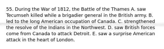 55. During the <a href='https://www.questionai.com/knowledge/kZ700nRVQz-war-of-1812' class='anchor-knowledge'>war of 1812</a>, the Battle of the Thames A. saw Tecumseh killed while a brigadier general in the British army. B. led to the long American occupation of Canada. C. strengthened the resolve of the Indians in the Northwest. D. saw British forces come from Canada to attack Detroit. E. saw a surprise American attack in <a href='https://www.questionai.com/knowledge/kya8ocqc6o-the-heart' class='anchor-knowledge'>the heart</a> of London.