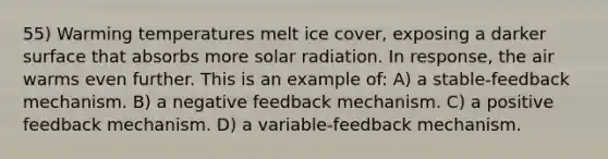 55) Warming temperatures melt ice cover, exposing a darker surface that absorbs more solar radiation. In response, the air warms even further. This is an example of: A) a stable-feedback mechanism. B) a negative feedback mechanism. C) a positive feedback mechanism. D) a variable-feedback mechanism.