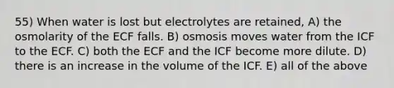 55) When water is lost but electrolytes are retained, A) the osmolarity of the ECF falls. B) osmosis moves water from the ICF to the ECF. C) both the ECF and the ICF become more dilute. D) there is an increase in the volume of the ICF. E) all of the above