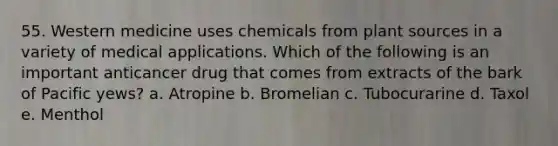 55. Western medicine uses chemicals from plant sources in a variety of medical applications. Which of the following is an important anticancer drug that comes from extracts of the bark of Pacific yews? a. Atropine b. Bromelian c. Tubocurarine d. Taxol e. Menthol