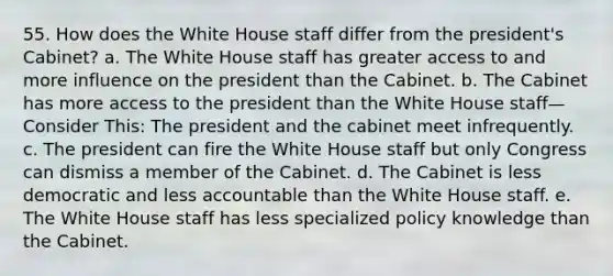 55. How does the White House staff differ from the president's Cabinet? a. The White House staff has greater access to and more influence on the president than the Cabinet. b. The Cabinet has more access to the president than the White House staff—Consider This: The president and the cabinet meet infrequently. c. The president can fire the White House staff but only Congress can dismiss a member of the Cabinet. d. The Cabinet is less democratic and less accountable than the White House staff. e. The White House staff has less specialized policy knowledge than the Cabinet.