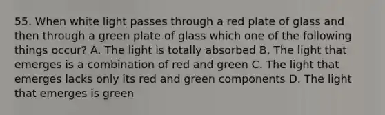 55. When white light passes through a red plate of glass and then through a green plate of glass which one of the following things occur? A. The light is totally absorbed B. The light that emerges is a combination of red and green C. The light that emerges lacks only its red and green components D. The light that emerges is green