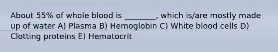 About 55% of whole blood is ________, which is/are mostly made up of water A) Plasma B) Hemoglobin C) White blood cells D) Clotting proteins E) Hematocrit