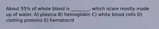 About 55% of whole blood is ________, which is/are mostly made up of water. A) plasma B) hemoglobin C) white blood cells D) clotting proteins E) hematocrit