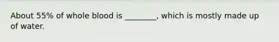 About 55% of whole blood is ________, which is mostly made up of water.