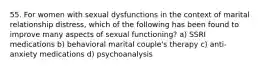 55. For women with sexual dysfunctions in the context of marital relationship distress, which of the following has been found to improve many aspects of sexual functioning? a) SSRI medications b) behavioral marital couple's therapy c) anti-anxiety medications d) psychoanalysis