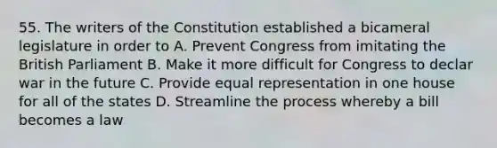 55. The writers of the Constitution established a bicameral legislature in order to A. Prevent Congress from imitating the British Parliament B. Make it more difficult for Congress to declar war in the future C. Provide equal representation in one house for all of the states D. Streamline the process whereby a bill becomes a law