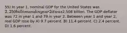 55) In year 1, nominal GDP for the United States was 2,250 billion and in year 2 it was2,508 billion. The GDP deflator was 72 in year 1 and 79 in year 2. Between year 1 and year 2, real GDP rose by A) 9.7 percent. B) 11.4 percent. C) 2.4 percent. D) 1.6 percent.