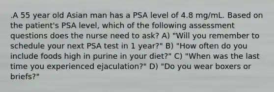 .A 55 year old Asian man has a PSA level of 4.8 mg/mL. Based on the patient's PSA level, which of the following assessment questions does the nurse need to ask? A) "Will you remember to schedule your next PSA test in 1 year?" B) "How often do you include foods high in purine in your diet?" C) "When was the last time you experienced ejaculation?" D) "Do you wear boxers or briefs?"