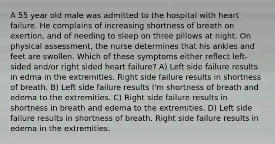 A 55 year old male was admitted to the hospital with heart failure. He complains of increasing shortness of breath on exertion, and of needing to sleep on three pillows at night. On physical assessment, the nurse determines that his ankles and feet are swollen. Which of these symptoms either reflect left-sided and/or right sided heart failure? A) Left side failure results in edma in the extremities. Right side failure results in shortness of breath. B) Left side failure results I'm shortness of breath and edema to the extremities. C) Right side failure results in shortness in breath and edema to the extremities. D) Left side failure results in shortness of breath. Right side failure results in edema in the extremities.