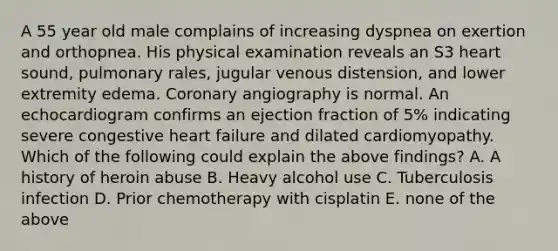 A 55 year old male complains of increasing dyspnea on exertion and orthopnea. His physical examination reveals an S3 heart sound, pulmonary rales, jugular venous distension, and lower extremity edema. Coronary angiography is normal. An echocardiogram confirms an ejection fraction of 5% indicating severe congestive heart failure and dilated cardiomyopathy. Which of the following could explain the above findings? A. A history of heroin abuse B. Heavy alcohol use C. Tuberculosis infection D. Prior chemotherapy with cisplatin E. none of the above