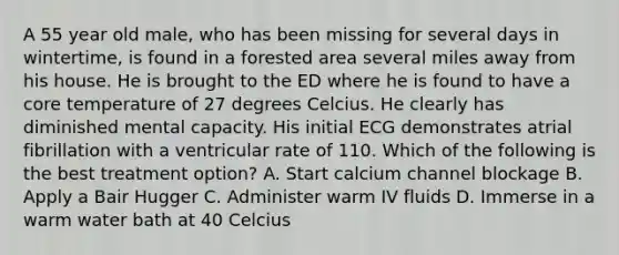 A 55 year old male, who has been missing for several days in wintertime, is found in a forested area several miles away from his house. He is brought to the ED where he is found to have a core temperature of 27 degrees Celcius. He clearly has diminished mental capacity. His initial ECG demonstrates atrial fibrillation with a ventricular rate of 110. Which of the following is the best treatment option? A. Start calcium channel blockage B. Apply a Bair Hugger C. Administer warm IV fluids D. Immerse in a warm water bath at 40 Celcius