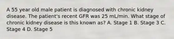 A 55 year old male patient is diagnosed with chronic kidney disease. The patient's recent GFR was 25 mL/min. What stage of chronic kidney disease is this known as? A. Stage 1 B. Stage 3 C. Stage 4 D. Stage 5