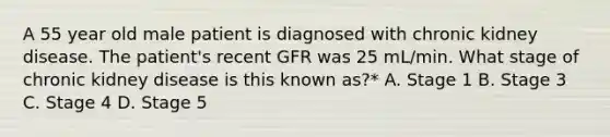 A 55 year old male patient is diagnosed with chronic kidney disease. The patient's recent GFR was 25 mL/min. What stage of chronic kidney disease is this known as?* A. Stage 1 B. Stage 3 C. Stage 4 D. Stage 5