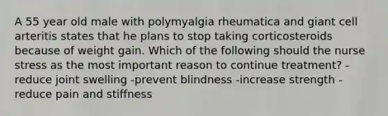 A 55 year old male with polymyalgia rheumatica and giant cell arteritis states that he plans to stop taking corticosteroids because of weight gain. Which of the following should the nurse stress as the most important reason to continue treatment? -reduce joint swelling -prevent blindness -increase strength -reduce pain and stiffness