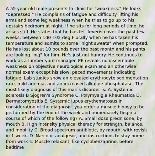 A 55 year old male presents to clinic for "weakness." He looks "depressed." He complains of fatigue and difficulty lifting his arms and some leg weakness when he tries to go up to his upstairs bedroom at night. If he sits for long periods of time, he arises stiff. He states that he has felt feverish over the past few weeks, between 100-102 deg F orally when he has taken his temperature and admits to some "night sweats" when prompted. He has lost about 10 pounds over the past month and his pants are looking "big" for him. He's just not hungry. He continues to work as a lumber yard manager. PE reveals no discernable weakness on objective neurological exam and an otherwise normal exam except his slow, paced movements indicating fatigue. Lab studies show an elevated erythrocyte sedimentation rate, mild anemia, and an increased alkaline phosphatase. The most likely diagnosis of this man's disorder is: A. Systemic sclerosis B Sjogren's Syndrome C. Polymyalgia Rheumatica D. Dermatomyositis E. Systemic lupus erythematosus In consideration of the diagnosis, you order a muscle biopsy to be performed by the end of the week and immediately begin a course of which of the following? A. Small dose prednisone, by mouth B. High intensity physical therapy for strength, balance, and mobility C. Broad spectrum antibiotic, by mouth, with revisit in 1 week. D. Narcotic analgesic, and instructions to stay home from work E. Muscle relaxant, like cyclobenzaprine, before bedtime