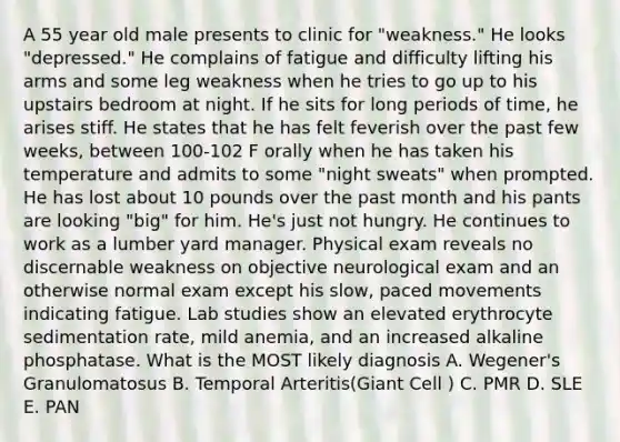 A 55 year old male presents to clinic for "weakness." He looks "depressed." He complains of fatigue and difficulty lifting his arms and some leg weakness when he tries to go up to his upstairs bedroom at night. If he sits for long periods of time, he arises stiff. He states that he has felt feverish over the past few weeks, between 100-102 F orally when he has taken his temperature and admits to some "night sweats" when prompted. He has lost about 10 pounds over the past month and his pants are looking "big" for him. He's just not hungry. He continues to work as a lumber yard manager. Physical exam reveals no discernable weakness on objective neurological exam and an otherwise normal exam except his slow, paced movements indicating fatigue. Lab studies show an elevated erythrocyte sedimentation rate, mild anemia, and an increased alkaline phosphatase. What is the MOST likely diagnosis A. Wegener's Granulomatosus B. Temporal Arteritis(Giant Cell ) C. PMR D. SLE E. PAN