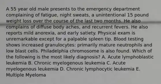 A 55 year old male presents to the emergency department complaining of fatigue, night sweats, a unintentional 15 pound weight loss over the course of the last two months. He also complains of diffuse body aches, and recurrent fevers. He also reports mild anorexia, and early satiety. Physical exam is unremarkable except for a palpable spleen tip. Blood testing shows increased granulocytes: primarily mature neutrophils and low blast cells. Philadelphia chromosome is also found. Which of the following is the most likely diagnosis? A. Acute lymphoblastic leukemia B. Chronic myelogenous leukemia C. Acute myelogenous leukemia D. Chronic lymphocytic leukemia E. Multiple Myeloma