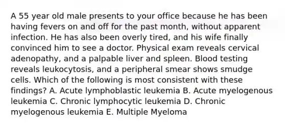 A 55 year old male presents to your office because he has been having fevers on and off for the past month, without apparent infection. He has also been overly tired, and his wife finally convinced him to see a doctor. Physical exam reveals cervical adenopathy, and a palpable liver and spleen. Blood testing reveals leukocytosis, and a peripheral smear shows smudge cells. Which of the following is most consistent with these findings? A. Acute lymphoblastic leukemia B. Acute myelogenous leukemia C. Chronic lymphocytic leukemia D. Chronic myelogenous leukemia E. Multiple Myeloma