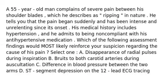 A 55 - year - old man complains of severe pain between his shoulder blades , which he describes as " ripping " in nature . He tells you that the pain began suddenly and has been intense and unrelenting since its onset . His medical history includes hypertension , and he admits to being noncompliant with his antihypertensive medication . Which of the following assessment findings would MOST likely reinforce your suspicion regarding the cause of his pain ? Select one : A. Disappearance of radial pulses during inspiration B. Bruits to both carotid arteries during auscultation C. Difference in blood pressure between the two arms D. ST - segment depression on the 12 - lead ECG tracing