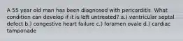 A 55 year old man has been diagnosed with pericarditis. What condition can develop if it is left untreated? a.) ventricular septal defect b.) congestive heart failure c.) foramen ovale d.) cardiac tamponade