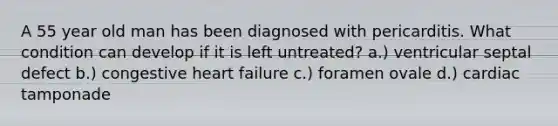 A 55 year old man has been diagnosed with pericarditis. What condition can develop if it is left untreated? a.) ventricular septal defect b.) congestive heart failure c.) foramen ovale d.) cardiac tamponade