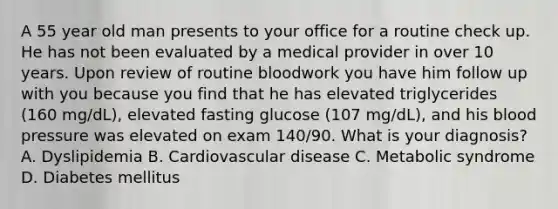 A 55 year old man presents to your office for a routine check up. He has not been evaluated by a medical provider in over 10 years. Upon review of routine bloodwork you have him follow up with you because you find that he has elevated triglycerides (160 mg/dL), elevated fasting glucose (107 mg/dL), and his blood pressure was elevated on exam 140/90. What is your diagnosis? A. Dyslipidemia B. Cardiovascular disease C. Metabolic syndrome D. Diabetes mellitus