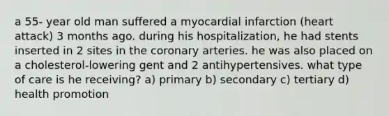 a 55- year old man suffered a myocardial infarction (heart attack) 3 months ago. during his hospitalization, he had stents inserted in 2 sites in the coronary arteries. he was also placed on a cholesterol-lowering gent and 2 antihypertensives. what type of care is he receiving? a) primary b) secondary c) tertiary d) health promotion