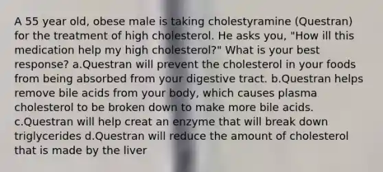 A 55 year old, obese male is taking cholestyramine (Questran) for the treatment of high cholesterol. He asks you, "How ill this medication help my high cholesterol?" What is your best response? a.Questran will prevent the cholesterol in your foods from being absorbed from your digestive tract. b.Questran helps remove bile acids from your body, which causes plasma cholesterol to be broken down to make more bile acids. c.Questran will help creat an enzyme that will break down triglycerides d.Questran will reduce the amount of cholesterol that is made by the liver