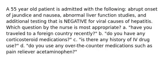 A 55 year old patient is admitted with the following: abrupt onset of jaundice and nausea, abnormal liver function studies, and additional testing that is NEGATIVE for viral causes of hepatitis. Which question by the nurse is most appropriate? a. "have you traveled to a foreign country recently?" b. "do you have any corticosteroid medications?" c. "is there any history of IV drug use?" d. "do you use any over-the-counter medications such as pain reliever acetaminophen?"