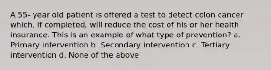 A 55- year old patient is offered a test to detect colon cancer which, if completed, will reduce the cost of his or her health insurance. This is an example of what type of prevention? a. Primary intervention b. Secondary intervention c. Tertiary intervention d. None of the above