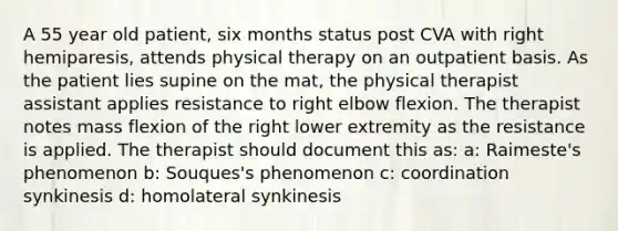 A 55 year old patient, six months status post CVA with right hemiparesis, attends physical therapy on an outpatient basis. As the patient lies supine on the mat, the physical therapist assistant applies resistance to right elbow flexion. The therapist notes mass flexion of the right lower extremity as the resistance is applied. The therapist should document this as: a: Raimeste's phenomenon b: Souques's phenomenon c: coordination synkinesis d: homolateral synkinesis