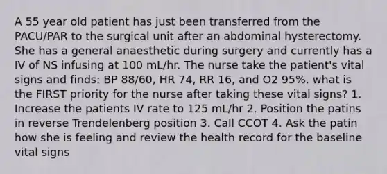 A 55 year old patient has just been transferred from the PACU/PAR to the surgical unit after an abdominal hysterectomy. She has a general anaesthetic during surgery and currently has a IV of NS infusing at 100 mL/hr. The nurse take the patient's vital signs and finds: BP 88/60, HR 74, RR 16, and O2 95%. what is the FIRST priority for the nurse after taking these vital signs? 1. Increase the patients IV rate to 125 mL/hr 2. Position the patins in reverse Trendelenberg position 3. Call CCOT 4. Ask the patin how she is feeling and review the health record for the baseline vital signs