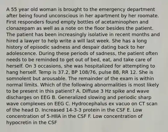 A 55 year old woman is brought to the emergency department after being found unconscious in her apartment by her roomate. First responders found empty bottles of acetaminophen and clonazepam as well as a note on the floor besides the patient. The patient has been increasingly isolative in recent months and hired a lawyer to help write a will last week. She has a long history of episodic sadness and despair dating back to her adolescence. During these periods of sadness, the patient often needs to be reminded to get out of bed, eat, and take care of herself. On 3 occasions, she was hospitalized for attempting to hang herself. Temp is 37.2, BP 108/76, pulse 88, RR 12. She is somnolent but arousable. The remainder of the exam is within normal limits. Which of the following abnormalities is most likely to be present in this patient? A. Diffuse 3 Hz spike and wave discharges on EEG B. Generalized slowing and periodic sharp wave complexes on EEG C. Hydrocephalus ex vacuo on CT scan of the head D. Increased 14-3-3 protein in the CSF E. Low concentration of 5-HIIA in the CSF F. Low concentration of hypocretin in the CSF