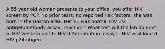 A 55 year old woman presents to your office, you offer HIV screen by PCP. No prior tests; no reported risk factors; she was born in the Boston area. Her PE was normal HIV 1/2 antigen/antibody assay- reactive * What test will the lab do next? a. HIV western blot b. HIV differentiation assay c. HIV viral load d. HIV p24 ntigen