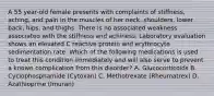 A 55 year-old female presents with complaints of stiffness, aching, and pain in the muscles of her neck, shoulders, lower back, hips, and thighs. There is no associated weakness associated with the stiffness and achiness. Laboratory evaluation shows an elevated C reactive protein and erythrocyte sedimentation rate. Which of the following medications is used to treat this condition immediately and will also serve to prevent a known complication from this disorder? A. Glucocorticoids B. Cyclophosphamide (Cytoxan) C. Methotrexate (Rheumatrex) D. Azathioprine (Imuran)