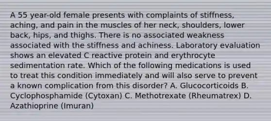 A 55 year-old female presents with complaints of stiffness, aching, and pain in the muscles of her neck, shoulders, lower back, hips, and thighs. There is no associated weakness associated with the stiffness and achiness. Laboratory evaluation shows an elevated C reactive protein and erythrocyte sedimentation rate. Which of the following medications is used to treat this condition immediately and will also serve to prevent a known complication from this disorder? A. Glucocorticoids B. Cyclophosphamide (Cytoxan) C. Methotrexate (Rheumatrex) D. Azathioprine (Imuran)