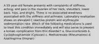 A 55 year-old female presents with complaints of stiffness, aching, and pain in the muscles of her neck, shoulders, lower back, hips, and thighs. There is no associated weakness associated with the stiffness and achiness. Laboratory evaluation shows an elevated C reactive protein and erythrocyte sedimentation rate. Which of the following medications is used to treat this condition immediately and will also serve to prevent a known complication from this disorder? a. Glucocorticoids b. Cyclophosphamide (Cytoxan) c. Methotrexate (Rheumatrex) d. Azathioprine (Imuran)