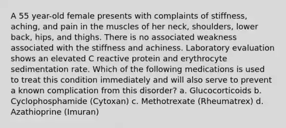 A 55 year-old female presents with complaints of stiffness, aching, and pain in the muscles of her neck, shoulders, lower back, hips, and thighs. There is no associated weakness associated with the stiffness and achiness. Laboratory evaluation shows an elevated C reactive protein and erythrocyte sedimentation rate. Which of the following medications is used to treat this condition immediately and will also serve to prevent a known complication from this disorder? a. Glucocorticoids b. Cyclophosphamide (Cytoxan) c. Methotrexate (Rheumatrex) d. Azathioprine (Imuran)