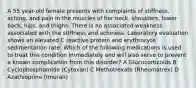 A 55 year-old female presents with complaints of stiffness, aching, and pain in the muscles of her neck, shoulders, lower back, hips, and thighs. There is no associated weakness associated with the stiffness and achiness. Laboratory evaluation shows an elevated C reactive protein and erythrocyte sedimentation rate. Which of the following medications is used to treat this condition immediately and will also serve to prevent a known complication from this disorder? A Glucocorticoids B Cyclophosphamide (Cytoxan) C Methotrexate (Rheumatrex) D Azathioprine (Imuran)