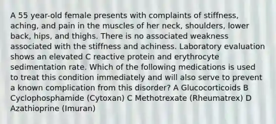 A 55 year-old female presents with complaints of stiffness, aching, and pain in the muscles of her neck, shoulders, lower back, hips, and thighs. There is no associated weakness associated with the stiffness and achiness. Laboratory evaluation shows an elevated C reactive protein and erythrocyte sedimentation rate. Which of the following medications is used to treat this condition immediately and will also serve to prevent a known complication from this disorder? A Glucocorticoids B Cyclophosphamide (Cytoxan) C Methotrexate (Rheumatrex) D Azathioprine (Imuran)