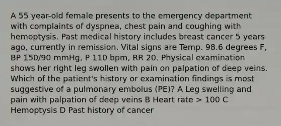 A 55 year-old female presents to the emergency department with complaints of dyspnea, chest pain and coughing with hemoptysis. Past medical history includes breast cancer 5 years ago, currently in remission. Vital signs are Temp. 98.6 degrees F, BP 150/90 mmHg, P 110 bpm, RR 20. Physical examination shows her right leg swollen with pain on palpation of deep veins. Which of the patient's history or examination findings is most suggestive of a pulmonary embolus (PE)? A Leg swelling and pain with palpation of deep veins B Heart rate > 100 C Hemoptysis D Past history of cancer