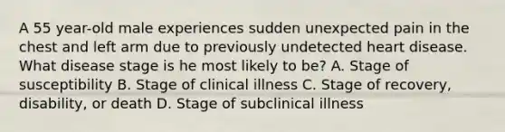 A 55 year-old male experiences sudden unexpected pain in the chest and left arm due to previously undetected heart disease. What disease stage is he most likely to be? A. Stage of susceptibility B. Stage of clinical illness C. Stage of recovery, disability, or death D. Stage of subclinical illness