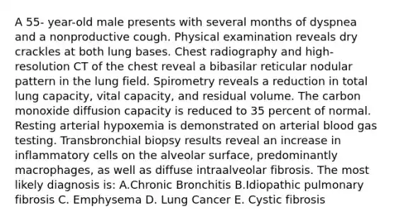 A 55- year-old male presents with several months of dyspnea and a nonproductive cough. Physical examination reveals dry crackles at both lung bases. Chest radiography and high-resolution CT of the chest reveal a bibasilar reticular nodular pattern in the lung field. Spirometry reveals a reduction in total lung capacity, vital capacity, and residual volume. The carbon monoxide diffusion capacity is reduced to 35 percent of normal. Resting arterial hypoxemia is demonstrated on arterial blood gas testing. Transbronchial biopsy results reveal an increase in inflammatory cells on the alveolar surface, predominantly macrophages, as well as diffuse intraalveolar fibrosis. The most likely diagnosis is: A.Chronic Bronchitis B.Idiopathic pulmonary fibrosis C. Emphysema D. Lung Cancer E. Cystic fibrosis