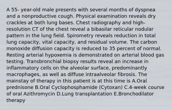 A 55- year-old male presents with several months of dyspnea and a nonproductive cough. Physical examination reveals dry crackles at both lung bases. Chest radiography and high-resolution CT of the chest reveal a bibasilar reticular nodular pattern in the lung field. Spirometry reveals reduction in total lung capacity, vital capacity, and residual volume. The carbon monoxide diffusion capacity is reduced to 35 percent of normal. Resting arterial hypoxemia is demonstrated on arterial blood gas testing. Transbronchial biopsy results reveal an increase in inflammatory cells on the alveolar surface, predominantly macrophages, as well as diffuse intraalveolar fibrosis. The mainstay of therapy in this patient is at this time is A.Oral prednisone B.Oral Cyclophosphamide (Cytoxan) C.4-week course of oral Azithromycin D.Lung transplantation E.Bronchodilator therapy