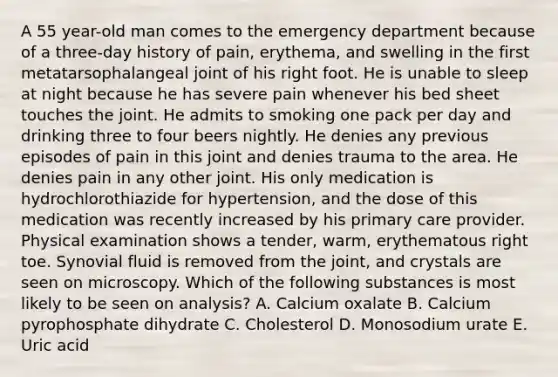 A 55 year-old man comes to the emergency department because of a three-day history of pain, erythema, and swelling in the first metatarsophalangeal joint of his right foot. He is unable to sleep at night because he has severe pain whenever his bed sheet touches the joint. He admits to smoking one pack per day and drinking three to four beers nightly. He denies any previous episodes of pain in this joint and denies trauma to the area. He denies pain in any other joint. His only medication is hydrochlorothiazide for hypertension, and the dose of this medication was recently increased by his primary care provider. Physical examination shows a tender, warm, erythematous right toe. Synovial fluid is removed from the joint, and crystals are seen on microscopy. Which of the following substances is most likely to be seen on analysis? A. Calcium oxalate B. Calcium pyrophosphate dihydrate C. Cholesterol D. Monosodium urate E. Uric acid