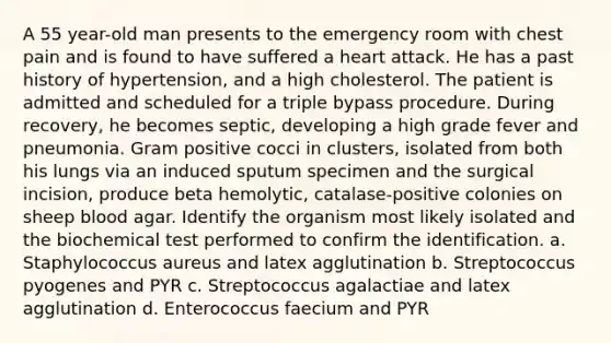 A 55 year-old man presents to the emergency room with chest pain and is found to have suffered a heart attack. He has a past history of hypertension, and a high cholesterol. The patient is admitted and scheduled for a triple bypass procedure. During recovery, he becomes septic, developing a high grade fever and pneumonia. Gram positive cocci in clusters, isolated from both his lungs via an induced sputum specimen and the surgical incision, produce beta hemolytic, catalase-positive colonies on sheep blood agar. Identify the organism most likely isolated and the biochemical test performed to confirm the identification. a. Staphylococcus aureus and latex agglutination b. Streptococcus pyogenes and PYR c. Streptococcus agalactiae and latex agglutination d. Enterococcus faecium and PYR