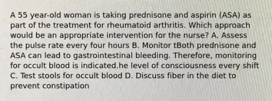 A 55 year-old woman is taking prednisone and aspirin (ASA) as part of the treatment for rheumatoid arthritis. Which approach would be an appropriate intervention for the nurse? A. Assess the pulse rate every four hours B. Monitor tBoth prednisone and ASA can lead to gastrointestinal bleeding. Therefore, monitoring for occult blood is indicated.he level of consciousness every shift C. Test stools for occult blood D. Discuss fiber in the diet to prevent constipation