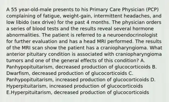 A 55 year-old-male presents to his Primary Care Physician (PCP) complaining of fatigue, weight-gain, intermittent headaches, and low libido (sex drive) for the past 4 months. The physician orders a series of blood tests and the results reveal several hormone abnormalities. The patient is referred to a neuroendocrinologist for further evaluation and has a head MRI performed. The results of the MRI scan show the patient has a craniopharyngioma. What anterior pituitary condition is associated with craniopharyngioma tumors and one of the general effects of this condition? A. Panhypopituitarism, decreased production of glucocorticoids B. Dwarfism, decreased production of glucocorticoids C. Panhypopituitarism, increased production of glucocorticoids D. Hyperpituitarism, increased production of glucocorticoids E.Hyperpituitarism, decreased production of glucocorticoids